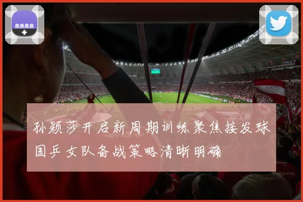 孙颖莎开启新周期训练聚焦接发球国乒女队备战策略清晰明确