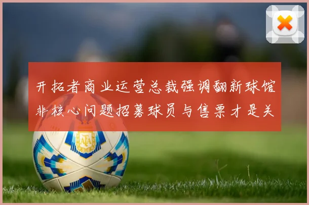 开拓者商业运营总裁强调翻新球馆非核心问题招募球员与售票才是关键挑战
