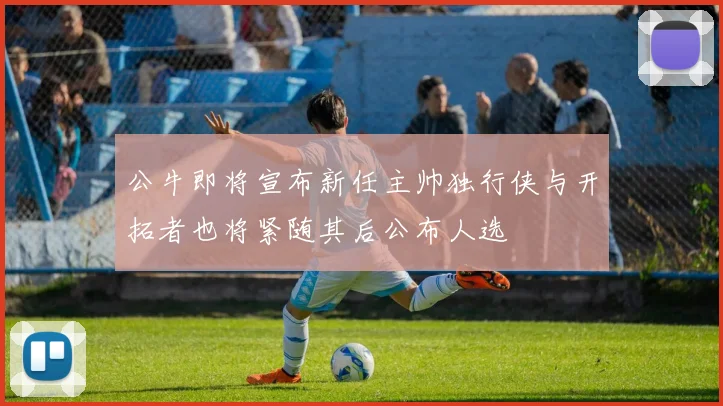 公牛即将宣布新任主帅独行侠与开拓者也将紧随其后公布人选