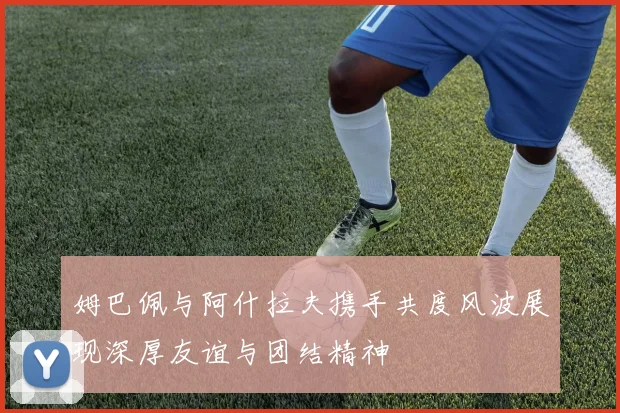 姆巴佩与阿什拉夫携手共度风波展现深厚友谊与团结精神