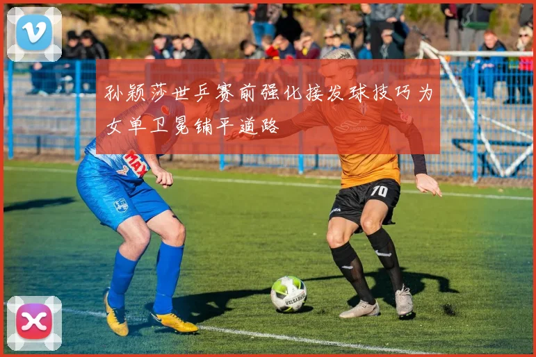 孙颖莎世乒赛前强化接发球技巧为女单卫冕铺平道路