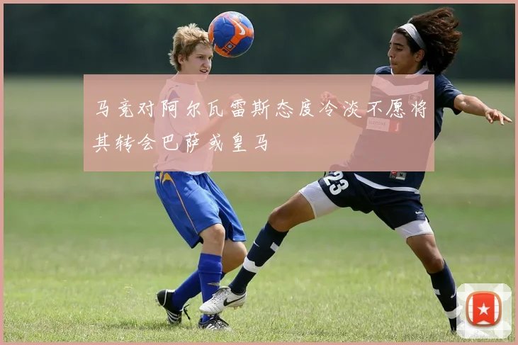 马竞对阿尔瓦雷斯态度冷淡不愿将其转会巴萨或皇马