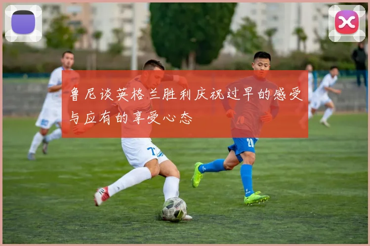鲁尼谈英格兰胜利庆祝过早的感受与应有的享受心态