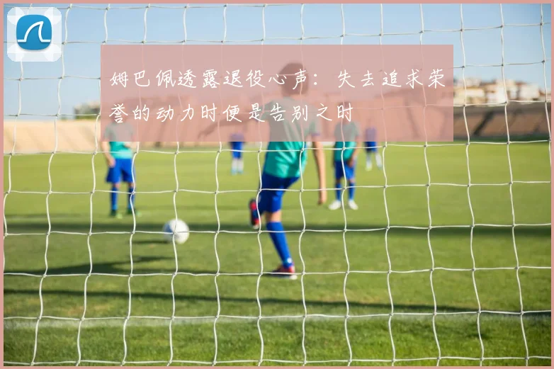 姆巴佩透露退役心声：失去追求荣誉的动力时便是告别之时