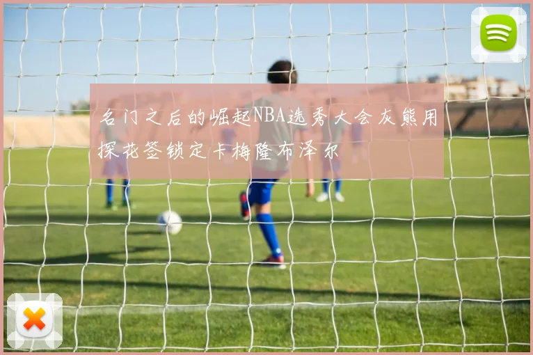 名门之后的崛起NBA选秀大会灰熊用探花签锁定卡梅隆布泽尔