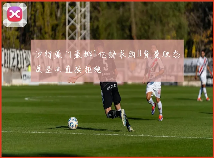 沙特豪门豪掷1亿镑求购B费曼联态度坚决直接拒绝