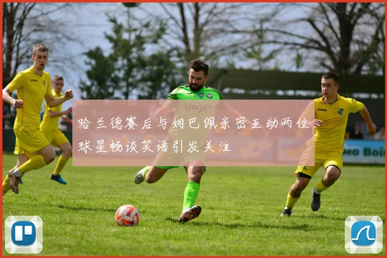 哈兰德赛后与姆巴佩亲密互动两位球星畅谈笑语引发关注