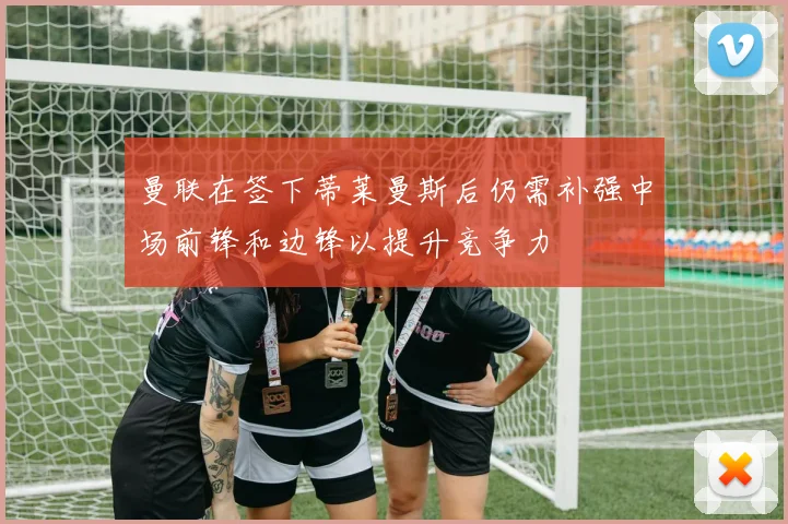 曼联在签下蒂莱曼斯后仍需补强中场前锋和边锋以提升竞争力